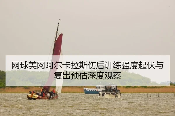网球美网阿尔卡拉斯伤后训练强度起伏与复出预估深度观察