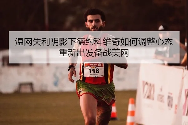 温网失利阴影下德约科维奇如何调整心态重新出发备战美网 - yaxin